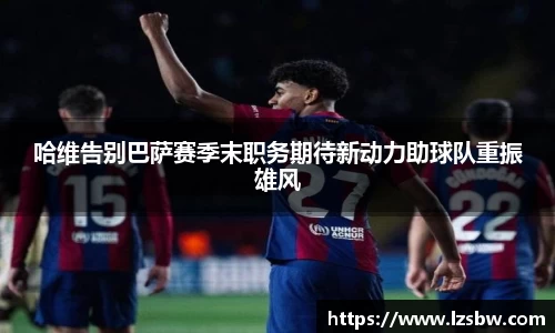 哈维告别巴萨赛季末职务期待新动力助球队重振雄风